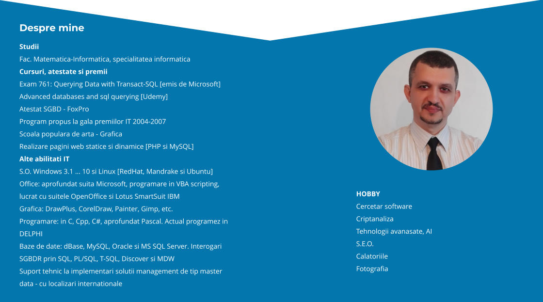 HOBBY Cercetar software Criptanaliza Tehnologii avanasate, AI S.E.O. Calatoriile Fotografia Despre mine Studii Fac. Matematica-Informatica, specialitatea informatica Cursuri, atestate si premii Exam 761: Querying Data with Transact-SQL [emis de Microsoft] Advanced databases and sql querying [Udemy] Atestat SGBD - FoxPro Program propus la gala premiilor IT 2004-2007 Scoala populara de arta - Grafica Realizare pagini web statice si dinamice [PHP si MySQL] Alte abilitati IT S.O. Windows 3.1 … 11 si Linux [RedHat, Mandrake si Ubuntu] Office: aprofundat suita Microsoft, programare in VBA scripting, lucrat cu suitele OpenOffice si Lotus SmartSuit IBM Grafica: DrawPlus, CorelDraw, Painter, Gimp, etc. Programare: in C, Cpp, C#, aprofundat Pascal. Actual programez in DELPHI Baze de date: dBase, MySQL, Oracle si MS SQL Server. Interogari SGBDR prin SQL, PL/SQL, T-SQL, Discover si MDW Suport tehnic la implementari solutii management de tip master data - cu localizari internationale